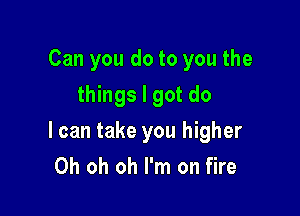 Can you do to you the
things I got do

I can take you higher
Oh oh oh I'm on fire