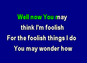 Well now You may
think I'm foolish

For the foolish things I do
You may wonder how