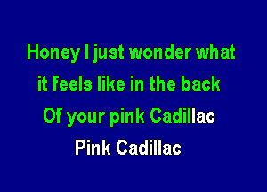Honey ljust wonder what
it feels like in the back

0f your pink Cadillac
Pink Cadillac
