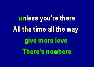 unless you're there

All the time all the way

give more love
There's nowhere