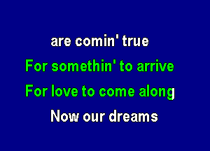 are comin' true
For somethin' to arrive

For love to come along

Now our dreams