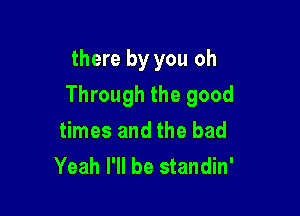 there by you oh

Through the good

times and the bad
Yeah I'll be standin'