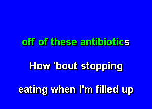 off of these antibiotics

How 'bout stopping

eating when I'm filled up