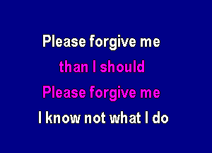 Please forgive me

lknow not what I do