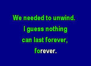 We needed to unwind.

I guess nothing

can last forever,
forever.