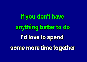 If you don't have

anything better to do
I'd love to spend

some more time together