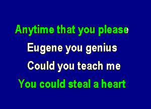 Anytime that you please

Eugene you genius
Could you teach me
You could steal a heart