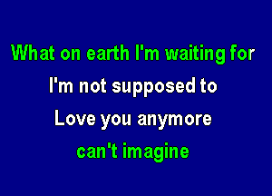 What on earth I'm waiting for
I'm not supposed to

Love you anymore

can't imagine