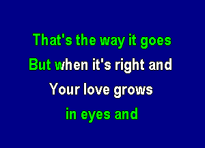 That's the way it goes
But when it's right and

Your love grows

in eyes and