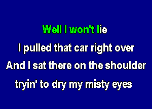Well I won't lie

I pulled that car right over
And I sat there on the shoulder

tryin' to dry my misty eyes