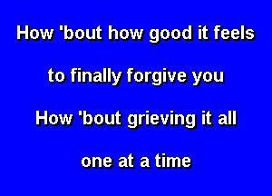 How 'bout how good it feels

to finally forgive you

How 'bout grieving it all

one at a time