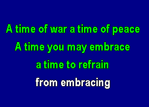 A time of war a time of peace
A time you may embrace
a time to refrain

from embracing