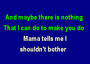 And maybe there is nothing

That I can do to make you do

Mama tells me I
shouldn't bother