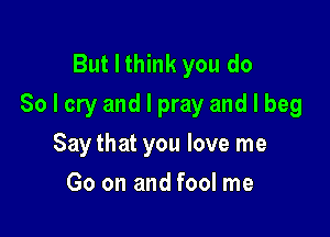 But I think you do
So I cry and I pray and I beg

Say that you love me
Go on and fool me