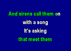 And sirens call them on
with a song

It's asking

that meet them