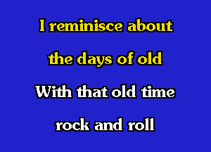 l reminisce about

the days of old

With that old time

rock and roll