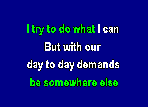 ltry to do what I can
But with our

day to day demands

be somewhere else