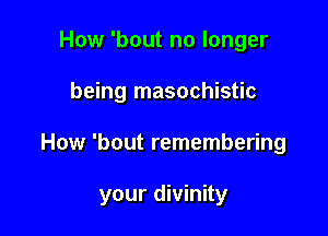 How 'bout no longer
being masochistic

How 'bout remembering

your divinity