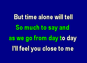 But time alone will tell

So much to say and

as we go from day to day
I'll feel you close to me