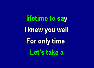 lifetime to say

I knew you well

For only time
Let's take a