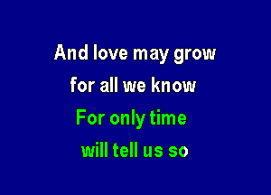 And love may grow

for all we know
For only time
will tell us so