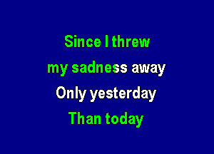 Since I threw
my sadness away

Only yesterday

Than today