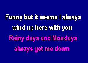 Funny but it seems I always

wind up here with you