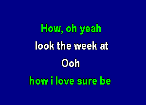How, oh yeah

look the week at
Ooh
how i love sure be