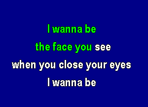 I wanna be
the face you see

when you close your eyes

lwanna be