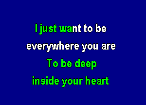 Ijust want to be
everywhere you are

To be deep

inside your heart