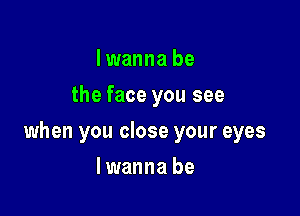 I wanna be
the face you see

when you close your eyes

lwanna be