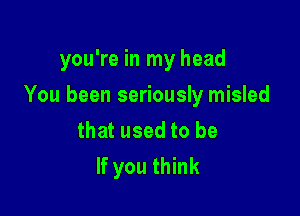 you're in my head

You been seriously misled

that used to be
If you think