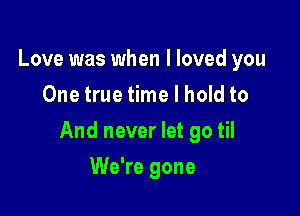 Love was when I loved you
One true time I hold to

And never let go til

We're gone