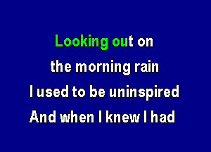 Looking out on
the morning rain

lused to be uninspired
And when I knew I had