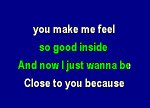 you make me feel

so good inside
And now Ijust wanna be
Close to you because