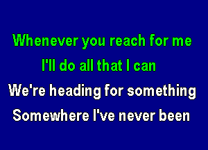 Whenever you reach for me
I'll do all that I can
We're heading for something
Somewhere I've never been