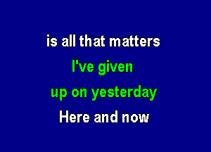 is all that matters
I've given

up on yesterday

Here and now