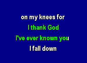 on my knees for
lthank God

I've ever known you

lfall down