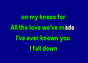 on my knees for
All the love we've made

I've ever known you

lfall down