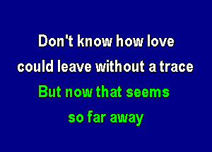 Don't know how love
could leave without a trace
But now that seems

so far away