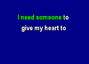 I need someone to

give my heart to