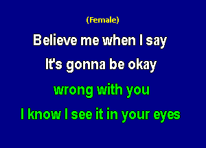 (female)

Believe me when I say

It's gonna be okay
wrong with you
I know I see it in your eyes