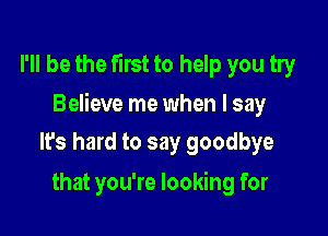 I'll be the first to help you try

Believe me when I say

Its hard to say goodbye
that you're looking for