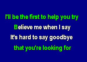 I'll be the first to help you try

Believe me when I say

Its hard to say goodbye
that you're looking for