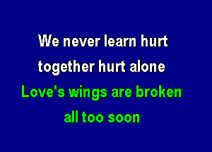 We never learn hurt
together hurt alone

Love's wings are broken

all too soon