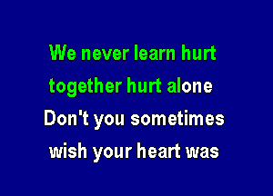 We never learn hurt
together hurt alone

Don't you sometimes

wish your heart was