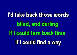 I'd take back those words
blind, and darling
If I could turn back time

If I could find a way