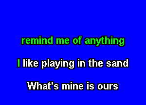 remind me of anything

I like playing in the sand

What's mine is ours