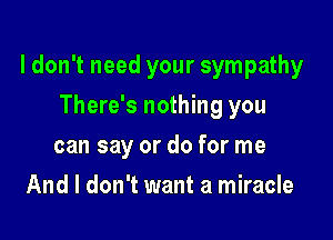I don't need your sympathy

There's nothing you
can say or do for me
And I don't want a miracle