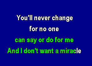 You'll never change

for no one
can say or do for me
And I don't want a miracle
